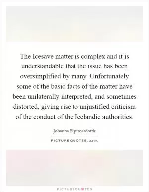 The Icesave matter is complex and it is understandable that the issue has been oversimplified by many. Unfortunately some of the basic facts of the matter have been unilaterally interpreted, and sometimes distorted, giving rise to unjustified criticism of the conduct of the Icelandic authorities Picture Quote #1