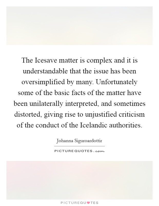 The Icesave matter is complex and it is understandable that the issue has been oversimplified by many. Unfortunately some of the basic facts of the matter have been unilaterally interpreted, and sometimes distorted, giving rise to unjustified criticism of the conduct of the Icelandic authorities. Picture Quote #1