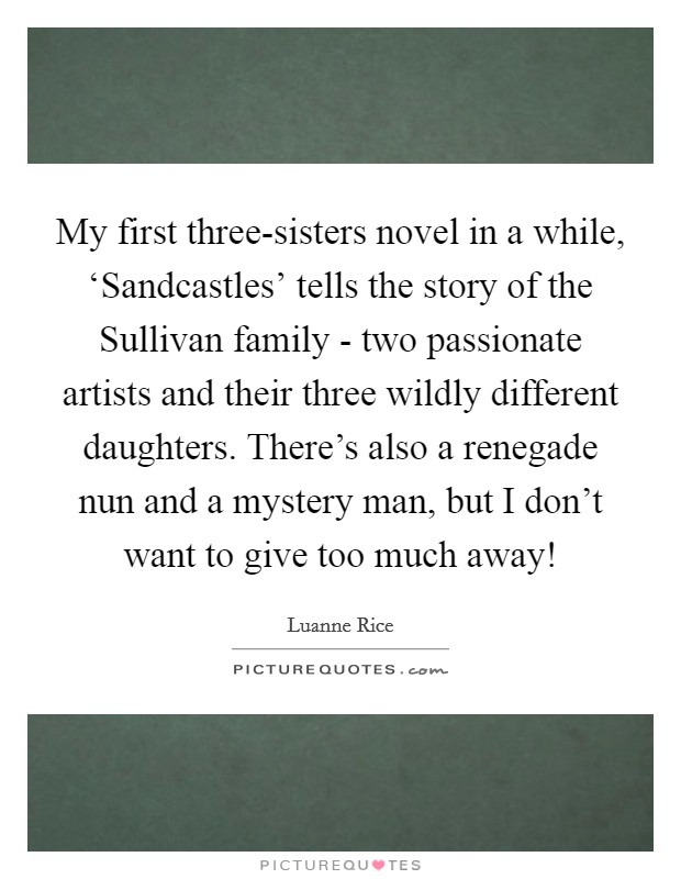 My first three-sisters novel in a while, ‘Sandcastles' tells the story of the Sullivan family - two passionate artists and their three wildly different daughters. There's also a renegade nun and a mystery man, but I don't want to give too much away! Picture Quote #1