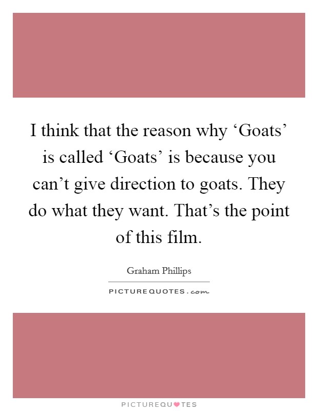 I think that the reason why ‘Goats' is called ‘Goats' is because you can't give direction to goats. They do what they want. That's the point of this film. Picture Quote #1