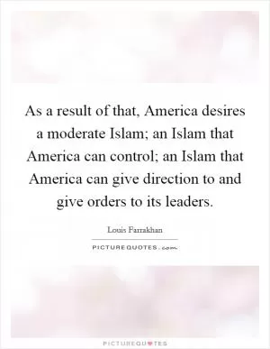 As a result of that, America desires a moderate Islam; an Islam that America can control; an Islam that America can give direction to and give orders to its leaders Picture Quote #1