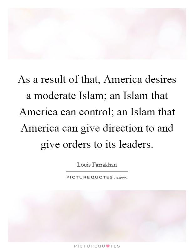 As a result of that, America desires a moderate Islam; an Islam that America can control; an Islam that America can give direction to and give orders to its leaders. Picture Quote #1