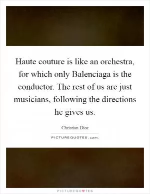 Haute couture is like an orchestra, for which only Balenciaga is the conductor. The rest of us are just musicians, following the directions he gives us Picture Quote #1