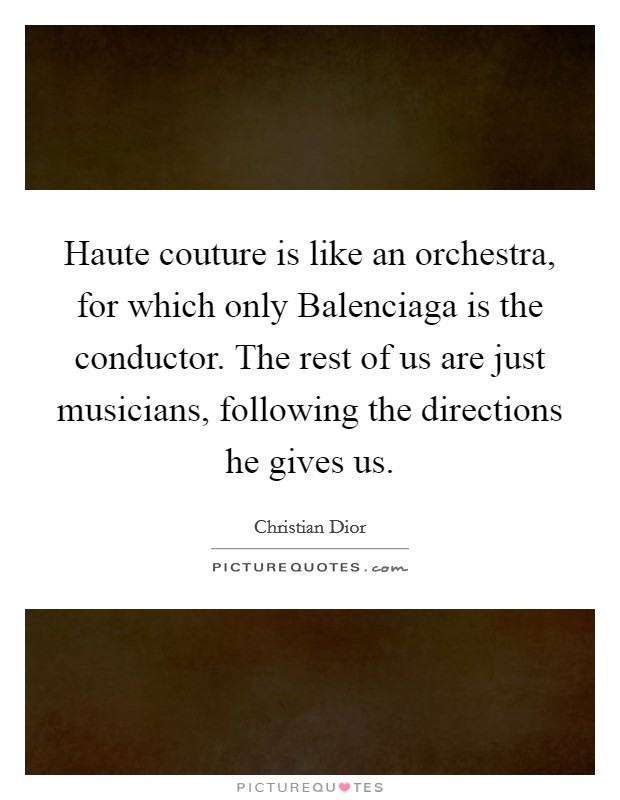 Haute couture is like an orchestra, for which only Balenciaga is the conductor. The rest of us are just musicians, following the directions he gives us. Picture Quote #1