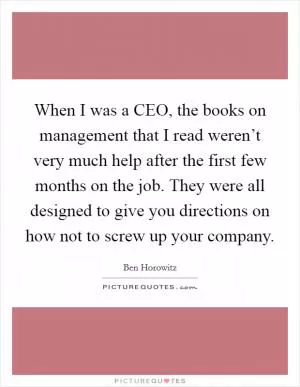 When I was a CEO, the books on management that I read weren’t very much help after the first few months on the job. They were all designed to give you directions on how not to screw up your company Picture Quote #1