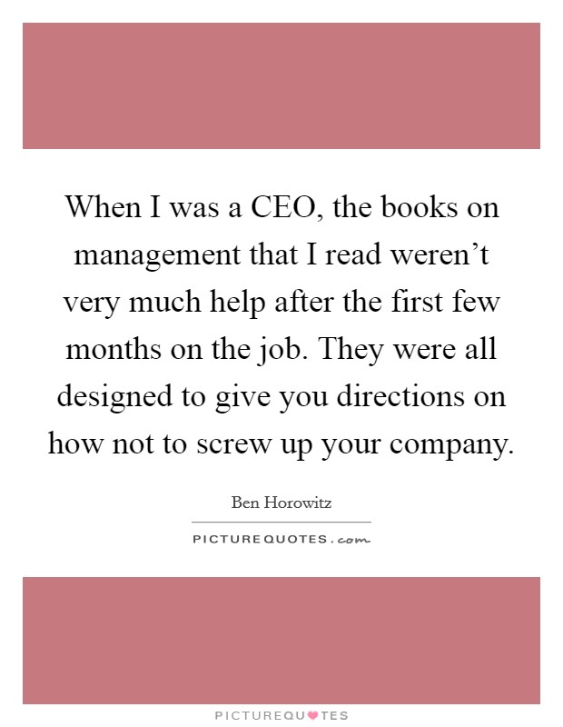 When I was a CEO, the books on management that I read weren't very much help after the first few months on the job. They were all designed to give you directions on how not to screw up your company. Picture Quote #1