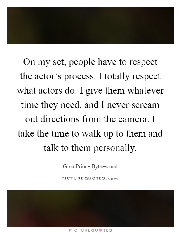 On my set, people have to respect the actor's process. I totally respect what actors do. I give them whatever time they need, and I never scream out directions from the camera. I take the time to walk up to them and talk to them personally. Picture Quote #1