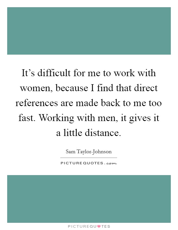 It's difficult for me to work with women, because I find that direct references are made back to me too fast. Working with men, it gives it a little distance. Picture Quote #1