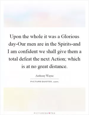 Upon the whole it was a Glorious day-Our men are in the Spirits-and I am confident we shall give them a total defeat the next Action; which is at no great distance Picture Quote #1