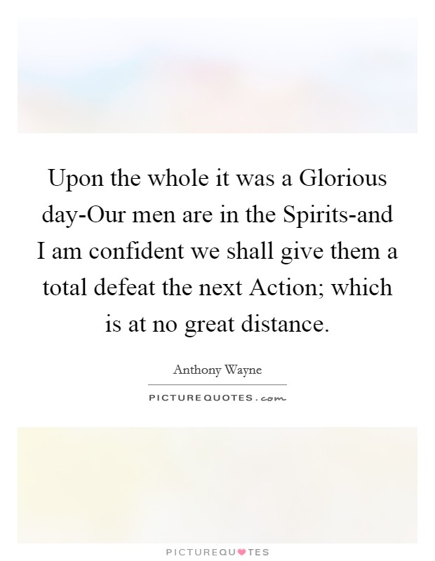 Upon the whole it was a Glorious day-Our men are in the Spirits-and I am confident we shall give them a total defeat the next Action; which is at no great distance. Picture Quote #1