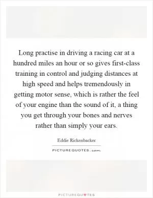 Long practise in driving a racing car at a hundred miles an hour or so gives first-class training in control and judging distances at high speed and helps tremendously in getting motor sense, which is rather the feel of your engine than the sound of it, a thing you get through your bones and nerves rather than simply your ears Picture Quote #1