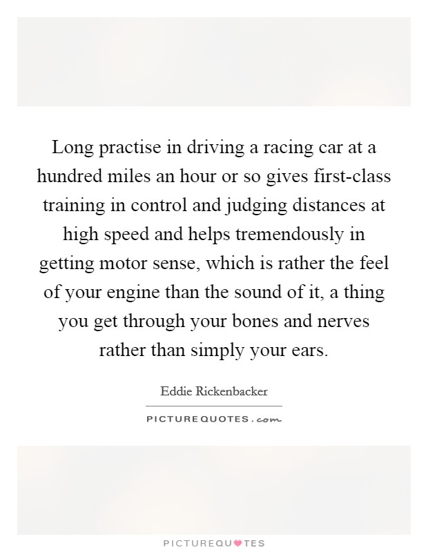 Long practise in driving a racing car at a hundred miles an hour or so gives first-class training in control and judging distances at high speed and helps tremendously in getting motor sense, which is rather the feel of your engine than the sound of it, a thing you get through your bones and nerves rather than simply your ears. Picture Quote #1