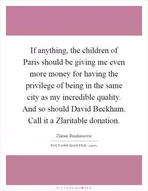If anything, the children of Paris should be giving me even more money for having the privilege of being in the same city as my incredible quality. And so should David Beckham. Call it a Zlaritable donation Picture Quote #1