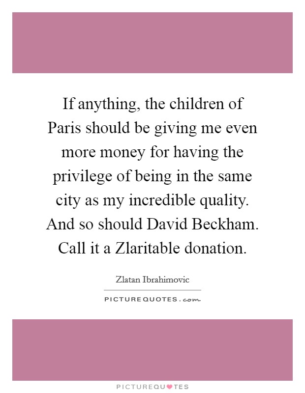 If anything, the children of Paris should be giving me even more money for having the privilege of being in the same city as my incredible quality. And so should David Beckham. Call it a Zlaritable donation. Picture Quote #1