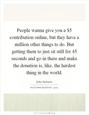 People wanna give you a $5 contribution online, but they have a million other things to do. But getting them to just sit still for 45 seconds and go in there and make the donation is, like, the hardest thing in the world Picture Quote #1