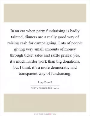 In an era when party fundraising is badly tainted, dinners are a really good way of raising cash for campaigning. Lots of people giving very small amounts of money through ticket sales and raffle prizes: yes, it’s much harder work than big donations, but I think it’s a more democratic and transparent way of fundraising Picture Quote #1