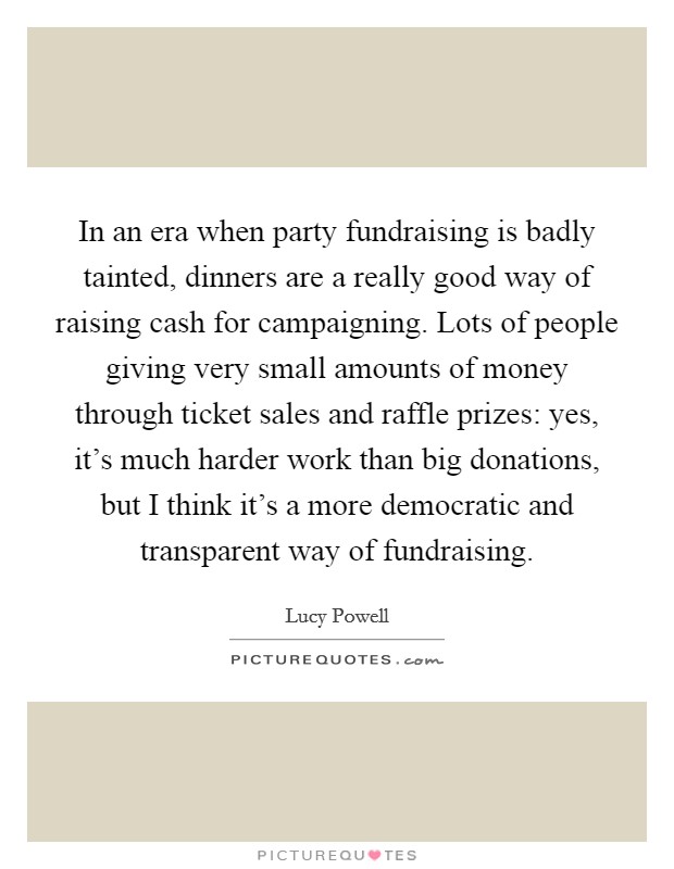 In an era when party fundraising is badly tainted, dinners are a really good way of raising cash for campaigning. Lots of people giving very small amounts of money through ticket sales and raffle prizes: yes, it's much harder work than big donations, but I think it's a more democratic and transparent way of fundraising. Picture Quote #1
