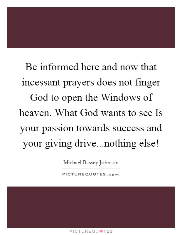 Be informed here and now that incessant prayers does not finger God to open the Windows of heaven. What God wants to see Is your passion towards success and your giving drive...nothing else! Picture Quote #1
