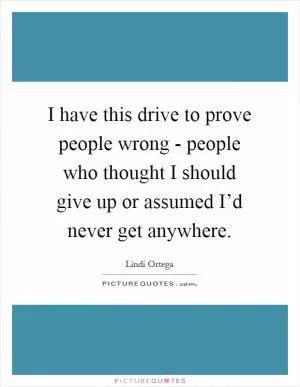 I have this drive to prove people wrong - people who thought I should give up or assumed I’d never get anywhere Picture Quote #1