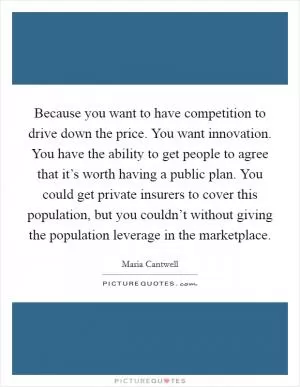 Because you want to have competition to drive down the price. You want innovation. You have the ability to get people to agree that it’s worth having a public plan. You could get private insurers to cover this population, but you couldn’t without giving the population leverage in the marketplace Picture Quote #1