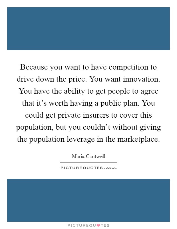 Because you want to have competition to drive down the price. You want innovation. You have the ability to get people to agree that it's worth having a public plan. You could get private insurers to cover this population, but you couldn't without giving the population leverage in the marketplace. Picture Quote #1
