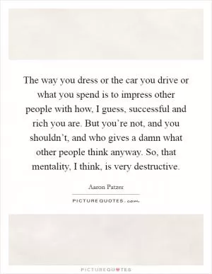 The way you dress or the car you drive or what you spend is to impress other people with how, I guess, successful and rich you are. But you’re not, and you shouldn’t, and who gives a damn what other people think anyway. So, that mentality, I think, is very destructive Picture Quote #1