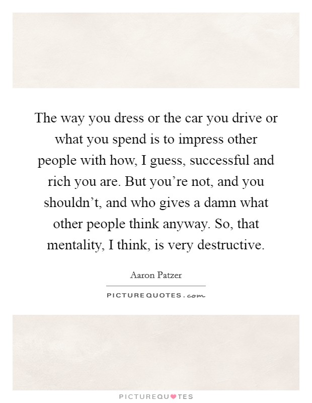 The way you dress or the car you drive or what you spend is to impress other people with how, I guess, successful and rich you are. But you're not, and you shouldn't, and who gives a damn what other people think anyway. So, that mentality, I think, is very destructive. Picture Quote #1