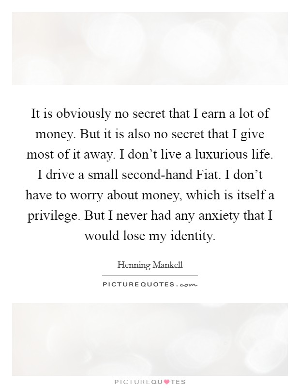 It is obviously no secret that I earn a lot of money. But it is also no secret that I give most of it away. I don't live a luxurious life. I drive a small second-hand Fiat. I don't have to worry about money, which is itself a privilege. But I never had any anxiety that I would lose my identity. Picture Quote #1