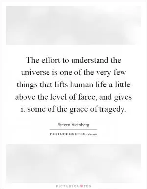 The effort to understand the universe is one of the very few things that lifts human life a little above the level of farce, and gives it some of the grace of tragedy Picture Quote #1
