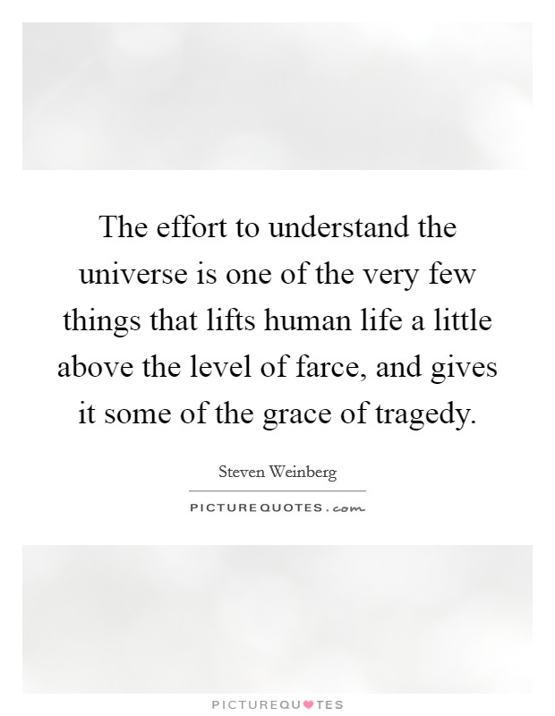 The effort to understand the universe is one of the very few things that lifts human life a little above the level of farce, and gives it some of the grace of tragedy. Picture Quote #1