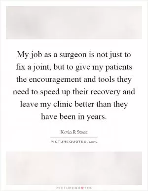 My job as a surgeon is not just to fix a joint, but to give my patients the encouragement and tools they need to speed up their recovery and leave my clinic better than they have been in years Picture Quote #1