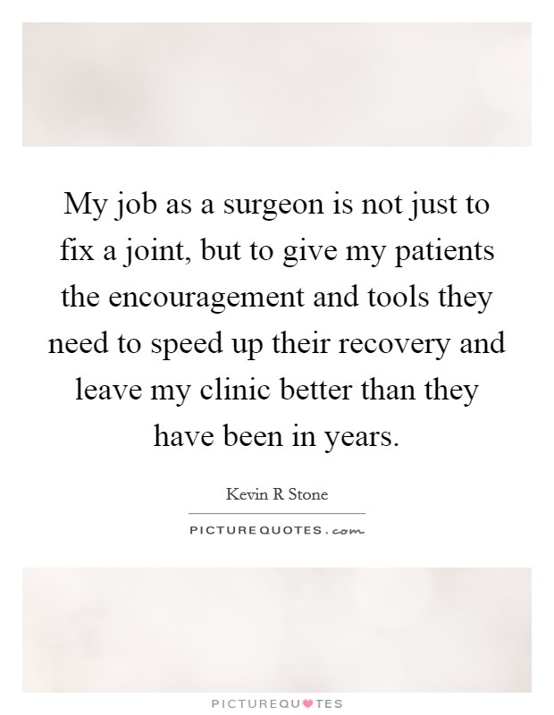 My job as a surgeon is not just to fix a joint, but to give my patients the encouragement and tools they need to speed up their recovery and leave my clinic better than they have been in years. Picture Quote #1