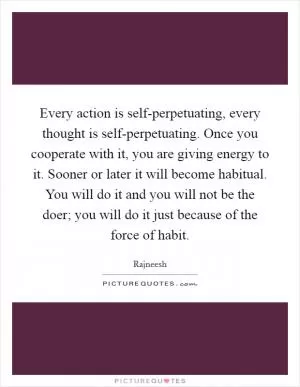 Every action is self-perpetuating, every thought is self-perpetuating. Once you cooperate with it, you are giving energy to it. Sooner or later it will become habitual. You will do it and you will not be the doer; you will do it just because of the force of habit Picture Quote #1