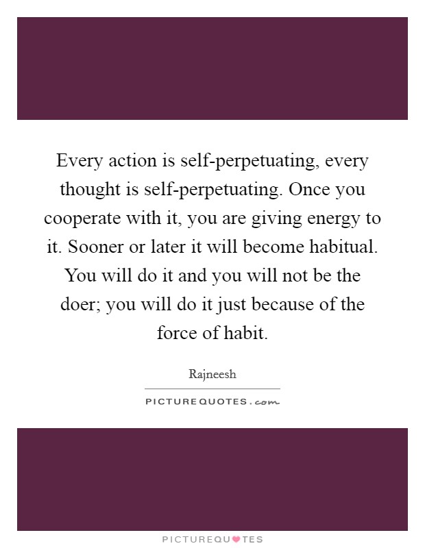 Every action is self-perpetuating, every thought is self-perpetuating. Once you cooperate with it, you are giving energy to it. Sooner or later it will become habitual. You will do it and you will not be the doer; you will do it just because of the force of habit. Picture Quote #1