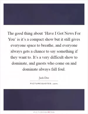 The good thing about ‘Have I Got News For You’ is it’s a compact show but it still gives everyone space to breathe, and everyone always gets a chance to say something if they want to. It’s a very difficult show to dominate, and guests who come on and dominate always fall foul Picture Quote #1
