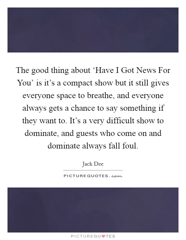 The good thing about ‘Have I Got News For You' is it's a compact show but it still gives everyone space to breathe, and everyone always gets a chance to say something if they want to. It's a very difficult show to dominate, and guests who come on and dominate always fall foul. Picture Quote #1