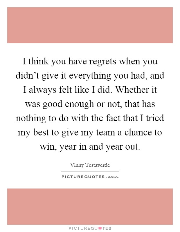 I think you have regrets when you didn't give it everything you had, and I always felt like I did. Whether it was good enough or not, that has nothing to do with the fact that I tried my best to give my team a chance to win, year in and year out. Picture Quote #1