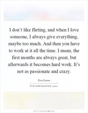 I don’t like flirting, and when I love someone, I always give everything, maybe too much. And then you have to work at it all the time. I mean, the first months are always great, but afterwards it becomes hard work. It’s not as passionate and crazy Picture Quote #1