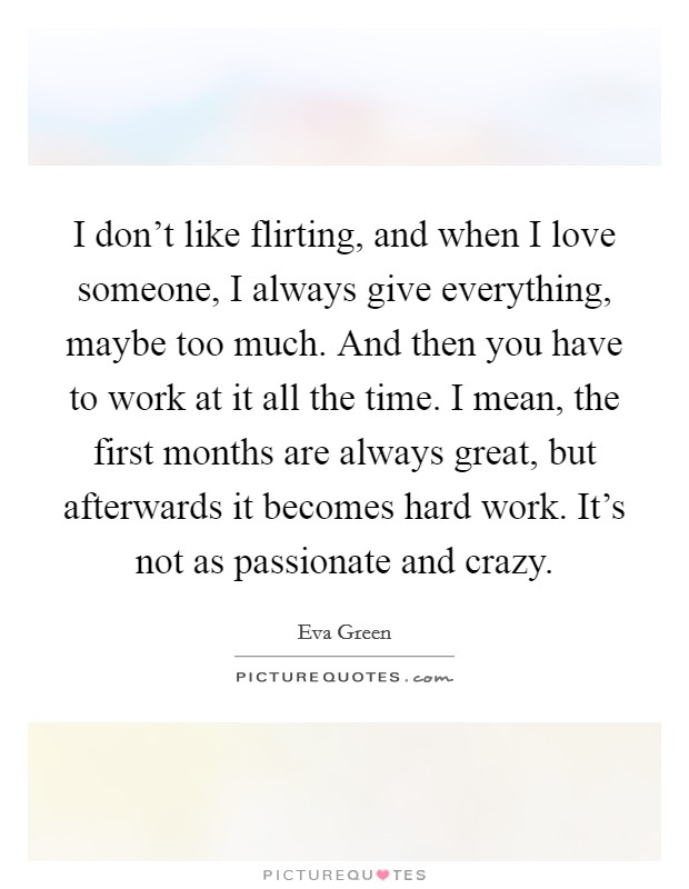 I don't like flirting, and when I love someone, I always give everything, maybe too much. And then you have to work at it all the time. I mean, the first months are always great, but afterwards it becomes hard work. It's not as passionate and crazy. Picture Quote #1