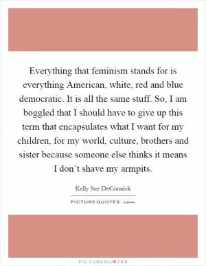 Everything that feminism stands for is everything American, white, red and blue democratic. It is all the same stuff. So, I am boggled that I should have to give up this term that encapsulates what I want for my children, for my world, culture, brothers and sister because someone else thinks it means I don’t shave my armpits Picture Quote #1