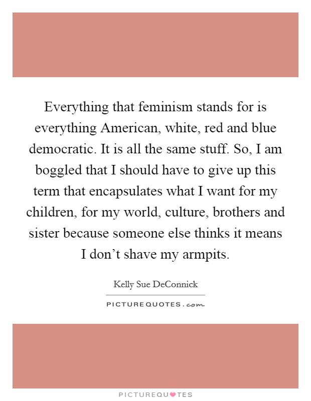 Everything that feminism stands for is everything American, white, red and blue democratic. It is all the same stuff. So, I am boggled that I should have to give up this term that encapsulates what I want for my children, for my world, culture, brothers and sister because someone else thinks it means I don't shave my armpits. Picture Quote #1
