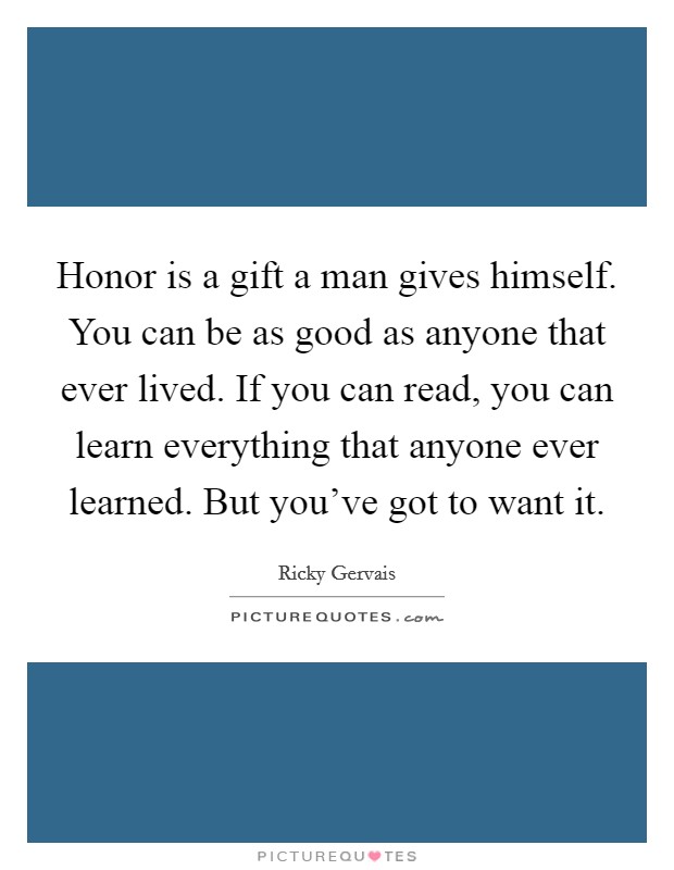 Honor is a gift a man gives himself. You can be as good as anyone that ever lived. If you can read, you can learn everything that anyone ever learned. But you've got to want it. Picture Quote #1