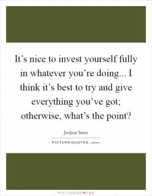 It’s nice to invest yourself fully in whatever you’re doing... I think it’s best to try and give everything you’ve got; otherwise, what’s the point? Picture Quote #1