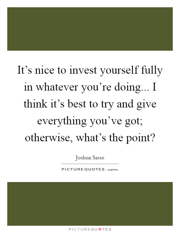 It's nice to invest yourself fully in whatever you're doing... I think it's best to try and give everything you've got; otherwise, what's the point? Picture Quote #1