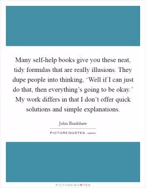 Many self-help books give you these neat, tidy formulas that are really illusions. They dupe people into thinking, ‘Well if I can just do that, then everything’s going to be okay.’ My work differs in that I don’t offer quick solutions and simple explanations Picture Quote #1
