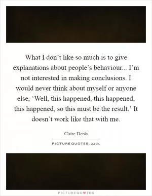 What I don’t like so much is to give explanations about people’s behaviour... I’m not interested in making conclusions. I would never think about myself or anyone else, ‘Well, this happened, this happened, this happened, so this must be the result.’ It doesn’t work like that with me Picture Quote #1