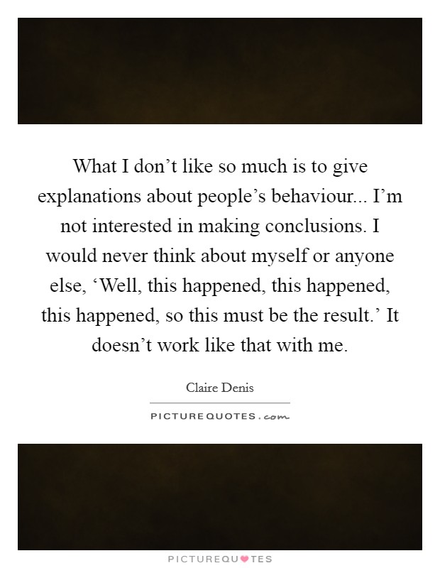 What I don't like so much is to give explanations about people's behaviour... I'm not interested in making conclusions. I would never think about myself or anyone else, ‘Well, this happened, this happened, this happened, so this must be the result.' It doesn't work like that with me. Picture Quote #1