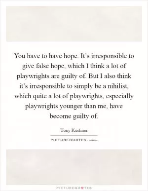 You have to have hope. It’s irresponsible to give false hope, which I think a lot of playwrights are guilty of. But I also think it’s irresponsible to simply be a nihilist, which quite a lot of playwrights, especially playwrights younger than me, have become guilty of Picture Quote #1