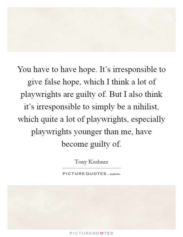 You have to have hope. It's irresponsible to give false hope, which I think a lot of playwrights are guilty of. But I also think it's irresponsible to simply be a nihilist, which quite a lot of playwrights, especially playwrights younger than me, have become guilty of. Picture Quote #1