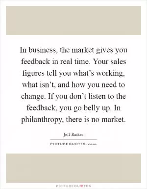 In business, the market gives you feedback in real time. Your sales figures tell you what’s working, what isn’t, and how you need to change. If you don’t listen to the feedback, you go belly up. In philanthropy, there is no market Picture Quote #1